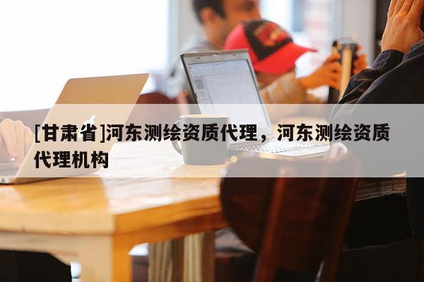 [甘肅省]河東測繪資質(zhì)代理，河東測繪資質(zhì)代理機構(gòu)