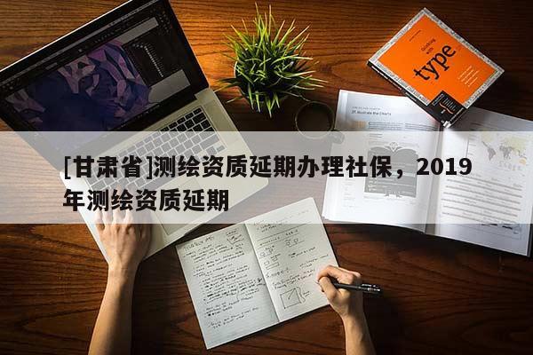 [甘肅省]測繪資質延期辦理社保，2019年測繪資質延期
