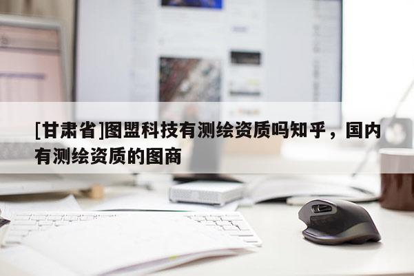 [甘肅省]圖盟科技有測繪資質(zhì)嗎知乎，國內(nèi)有測繪資質(zhì)的圖商