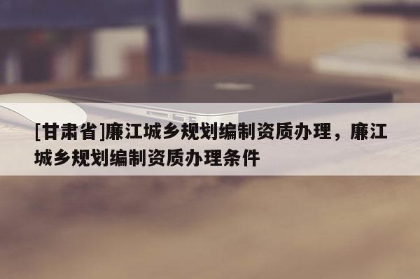 [甘肅省]廉江城鄉(xiāng)規(guī)劃編制資質(zhì)辦理，廉江城鄉(xiāng)規(guī)劃編制資質(zhì)辦理條件