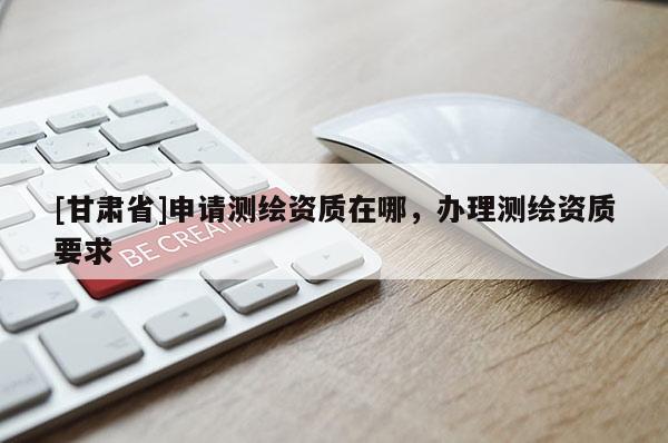 [甘肅省]申請測繪資質(zhì)在哪，辦理測繪資質(zhì)要求