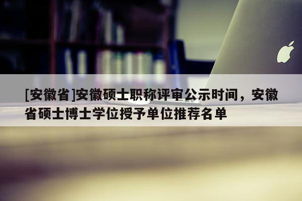 [安徽省]安徽碩士職稱評(píng)審公示時(shí)間，安徽省碩士博士學(xué)位授予單位推薦名單