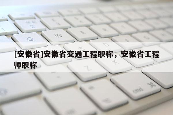 [安徽省]安徽省交通工程職稱，安徽省工程師職稱