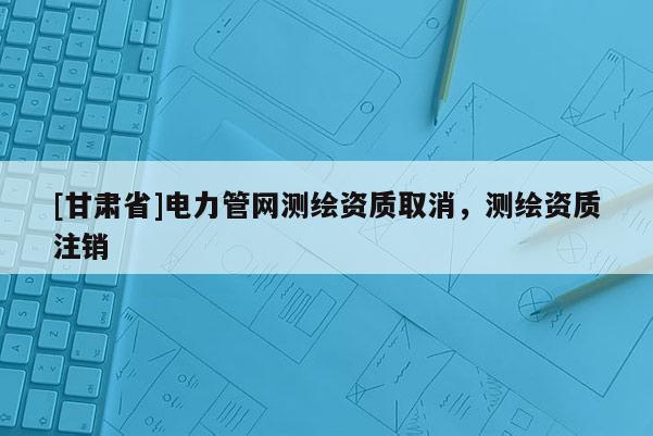 [甘肅省]電力管網測繪資質取消，測繪資質注銷