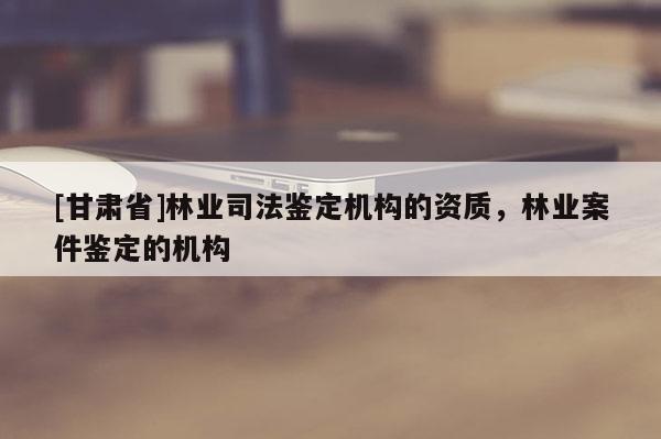 [甘肅省]林業(yè)司法鑒定機(jī)構(gòu)的資質(zhì)，林業(yè)案件鑒定的機(jī)構(gòu)