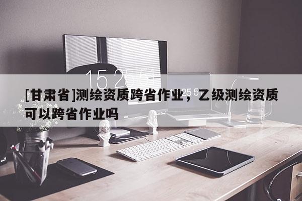 [甘肅省]測繪資質(zhì)跨省作業(yè)，乙級測繪資質(zhì)可以跨省作業(yè)嗎
