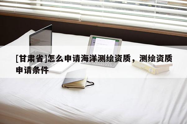 [甘肅省]怎么申請海洋測繪資質(zhì)，測繪資質(zhì)申請條件