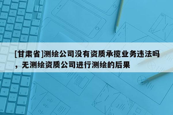 [甘肅省]測(cè)繪公司沒(méi)有資質(zhì)承攬業(yè)務(wù)違法嗎，無(wú)測(cè)繪資質(zhì)公司進(jìn)行測(cè)繪的后果
