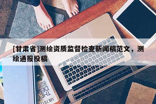 [甘肅省]測繪資質(zhì)監(jiān)督檢查新聞稿范文，測繪通報投稿