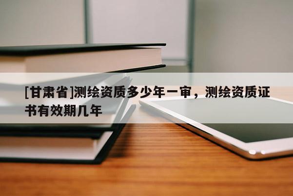 [甘肅省]測繪資質(zhì)多少年一審，測繪資質(zhì)證書有效期幾年