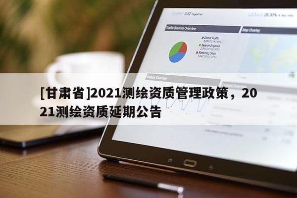 [甘肅省]2021測繪資質(zhì)管理政策，2021測繪資質(zhì)延期公告