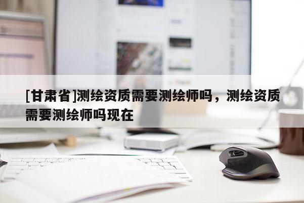 [甘肅省]測繪資質(zhì)需要測繪師嗎，測繪資質(zhì)需要測繪師嗎現(xiàn)在