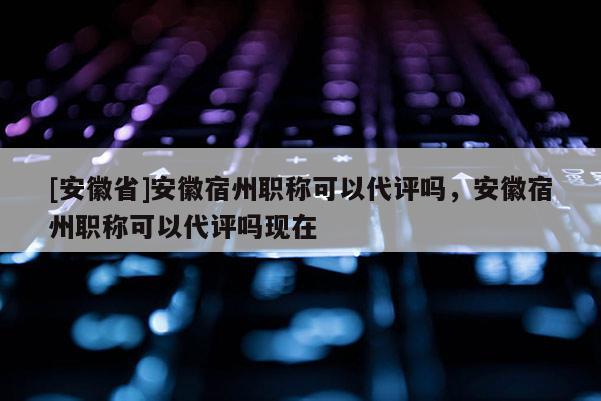 [安徽省]安徽宿州職稱可以代評(píng)嗎，安徽宿州職稱可以代評(píng)嗎現(xiàn)在