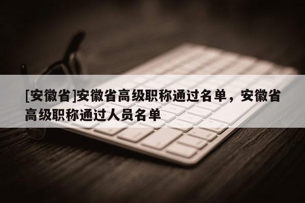 [安徽省]安徽省高級(jí)職稱通過名單，安徽省高級(jí)職稱通過人員名單