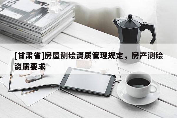[甘肅省]房屋測繪資質管理規(guī)定，房產測繪資質要求