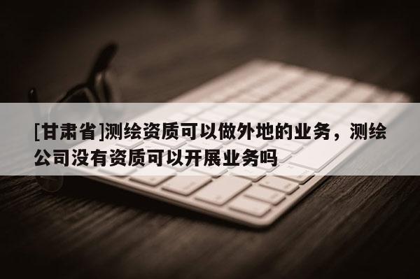 [甘肅省]測繪資質(zhì)可以做外地的業(yè)務(wù)，測繪公司沒有資質(zhì)可以開展業(yè)務(wù)嗎