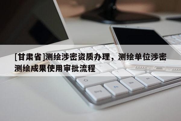 [甘肅省]測(cè)繪涉密資質(zhì)辦理，測(cè)繪單位涉密測(cè)繪成果使用審批流程