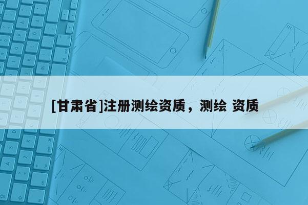 [甘肅省]注冊(cè)測(cè)繪資質(zhì)，測(cè)繪 資質(zhì)