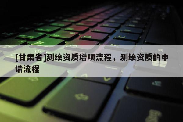 [甘肅省]測繪資質增項流程，測繪資質的申請流程