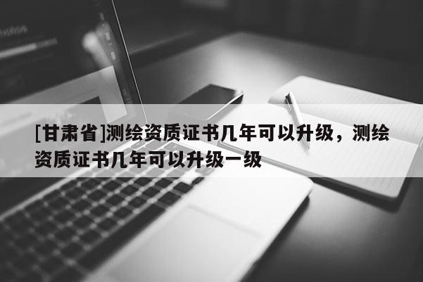 [甘肅省]測(cè)繪資質(zhì)證書幾年可以升級(jí)，測(cè)繪資質(zhì)證書幾年可以升級(jí)一級(jí)