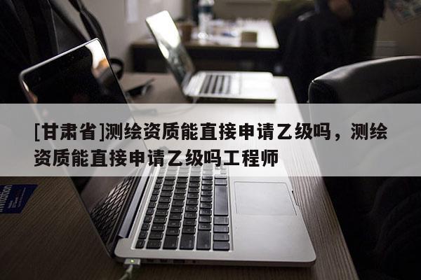 [甘肅省]測(cè)繪資質(zhì)能直接申請(qǐng)乙級(jí)嗎，測(cè)繪資質(zhì)能直接申請(qǐng)乙級(jí)嗎工程師