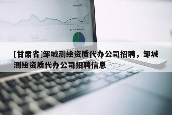 [甘肅省]鄒城測繪資質(zhì)代辦公司招聘，鄒城測繪資質(zhì)代辦公司招聘信息