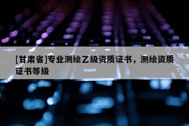 [甘肅省]專業(yè)測繪乙級資質(zhì)證書，測繪資質(zhì)證書等級