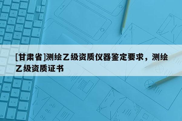 [甘肅省]測繪乙級資質(zhì)儀器鑒定要求，測繪乙級資質(zhì)證書