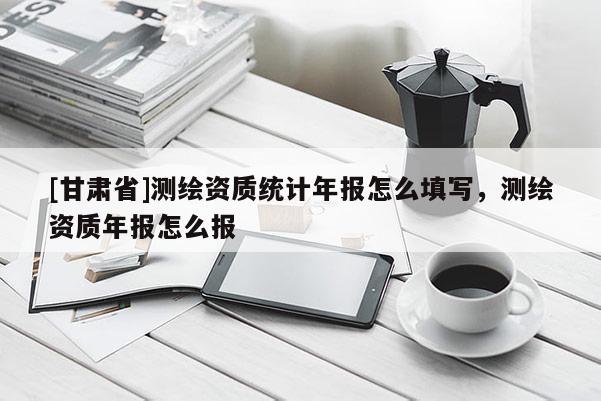 [甘肅省]測繪資質(zhì)統(tǒng)計年報怎么填寫，測繪資質(zhì)年報怎么報