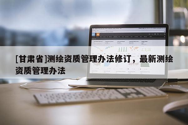 [甘肅省]測繪資質(zhì)管理辦法修訂，最新測繪資質(zhì)管理辦法