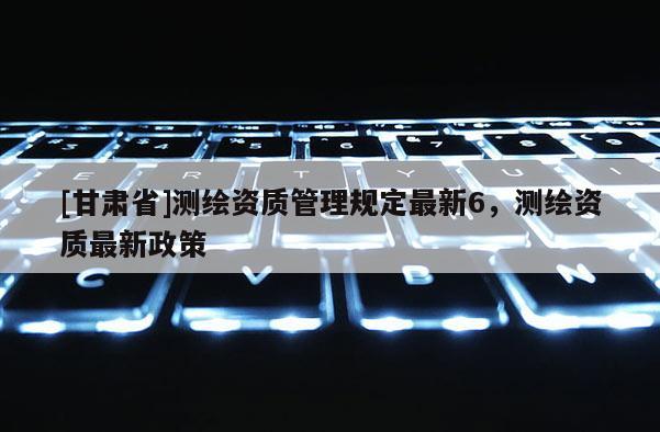 [甘肅省]測繪資質(zhì)管理規(guī)定最新6，測繪資質(zhì)最新政策