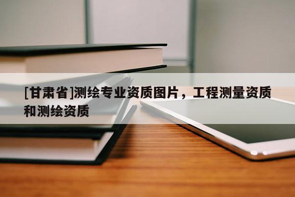 [甘肅省]測繪專業(yè)資質(zhì)圖片，工程測量資質(zhì)和測繪資質(zhì)