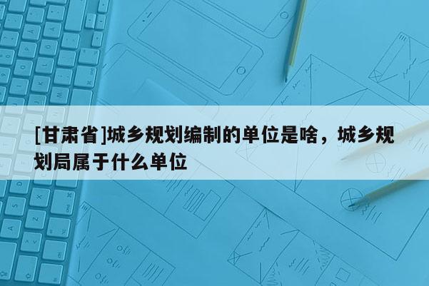 [甘肅省]城鄉(xiāng)規(guī)劃編制的單位是啥，城鄉(xiāng)規(guī)劃局屬于什么單位