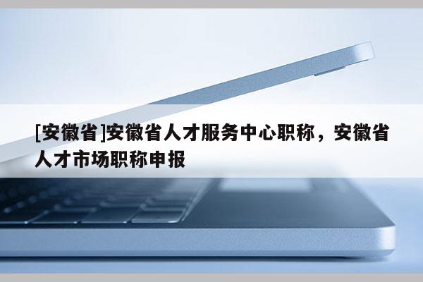[安徽省]安徽省人才服務(wù)中心職稱，安徽省人才市場職稱申報