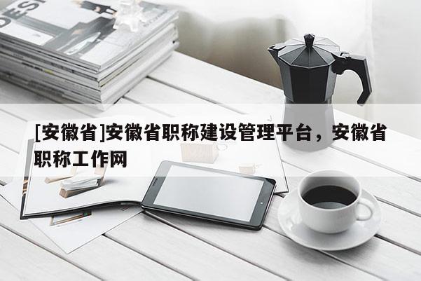 [安徽省]安徽省職稱建設(shè)管理平臺，安徽省職稱工作網(wǎng)