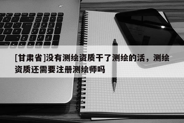 [甘肅省]沒(méi)有測(cè)繪資質(zhì)干了測(cè)繪的活，測(cè)繪資質(zhì)還需要注冊(cè)測(cè)繪師嗎