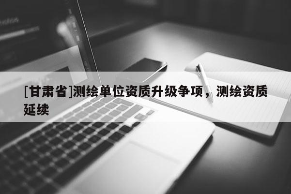 [甘肅省]測繪單位資質(zhì)升級爭項，測繪資質(zhì)延續(xù)
