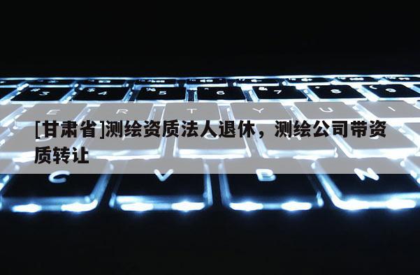 [甘肅省]測繪資質法人退休，測繪公司帶資質轉讓
