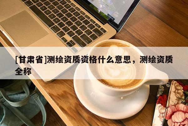 [甘肅省]測繪資質(zhì)資格什么意思，測繪資質(zhì)全稱