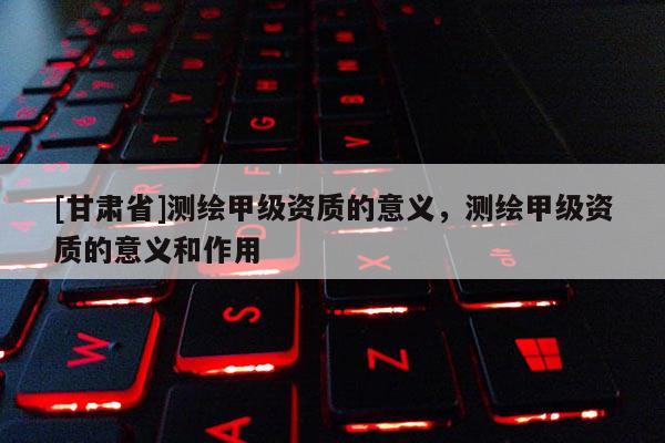 [甘肅省]測繪甲級資質(zhì)的意義，測繪甲級資質(zhì)的意義和作用