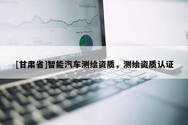 [甘肅省]智能汽車測繪資質，測繪資質認證