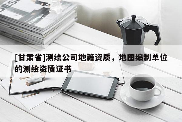 [甘肅省]測繪公司地籍資質，地圖編制單位的測繪資質證書