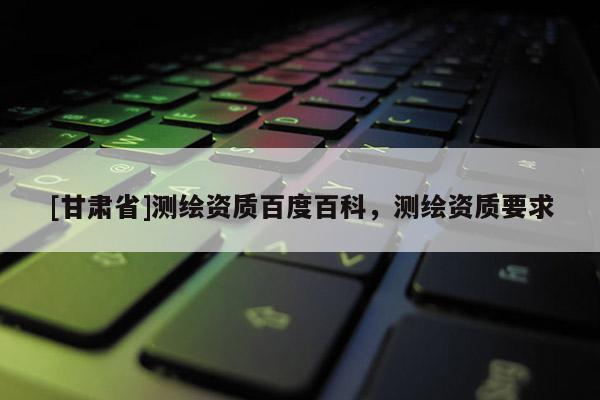 [甘肅省]測(cè)繪資質(zhì)百度百科，測(cè)繪資質(zhì)要求
