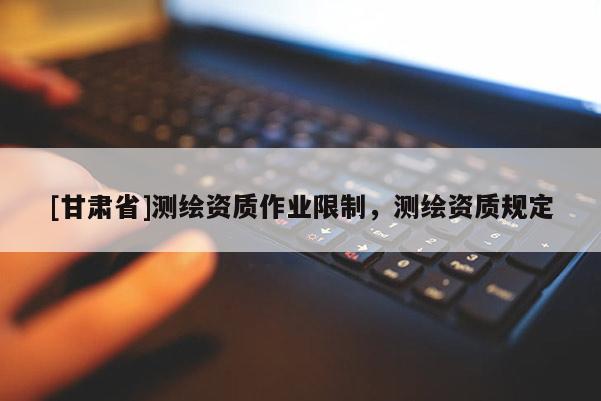 [甘肅省]測繪資質(zhì)作業(yè)限制，測繪資質(zhì)規(guī)定