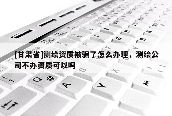[甘肅省]測繪資質(zhì)被騙了怎么辦理，測繪公司不辦資質(zhì)可以嗎