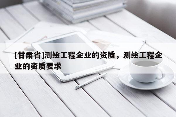 [甘肅省]測繪工程企業(yè)的資質，測繪工程企業(yè)的資質要求