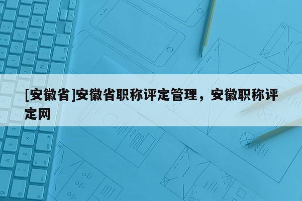 [安徽省]安徽省職稱(chēng)評(píng)定管理，安徽職稱(chēng)評(píng)定網(wǎng)