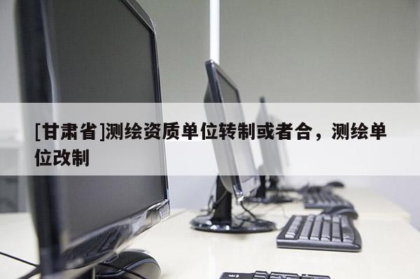 [甘肅省]測繪資質(zhì)單位轉(zhuǎn)制或者合，測繪單位改制