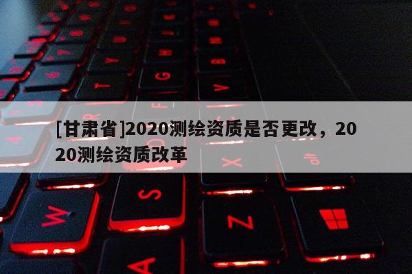 [甘肅省]2020測(cè)繪資質(zhì)是否更改，2020測(cè)繪資質(zhì)改革
