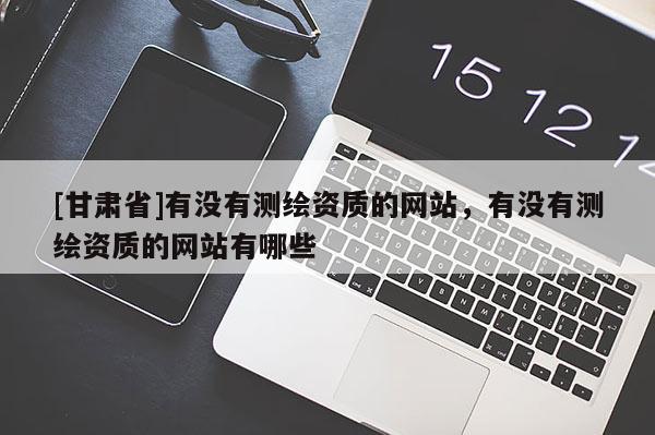 [甘肅省]有沒有測繪資質(zhì)的網(wǎng)站，有沒有測繪資質(zhì)的網(wǎng)站有哪些